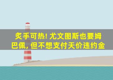 炙手可热! 尤文图斯也要姆巴佩, 但不想支付天价违约金